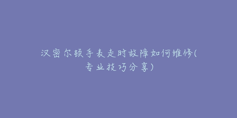 汉密尔顿手表走时故障如何维修(专业技巧分享)