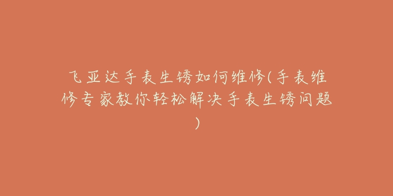 飞亚达手表生锈如何维修(手表维修专家教你轻松解决手表生锈问题)