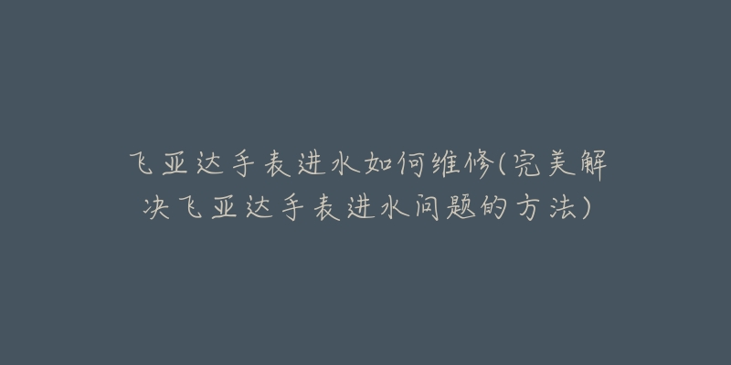 飞亚达手表进水如何维修(完美解决飞亚达手表进水问题的方法)