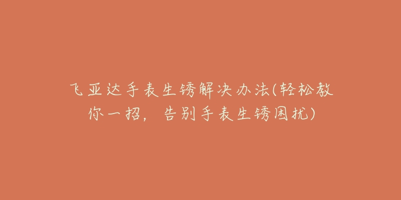 飞亚达手表生锈解决办法(轻松教你一招，告别手表生锈困扰)