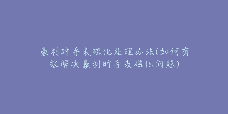 豪利时手表磁化处理办法(如何有效解决豪利时手表磁化问题)