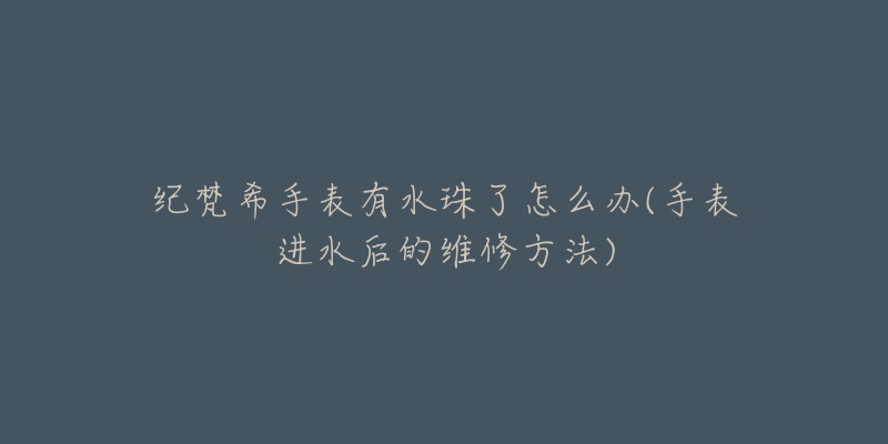 纪梵希手表有水珠了怎么办(手表进水后的维修方法)