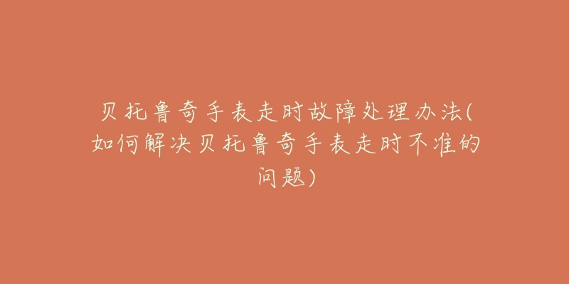 贝托鲁奇手表走时故障处理办法(如何解决贝托鲁奇手表走时不准的问题)