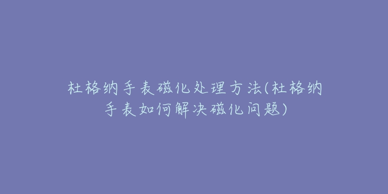 杜格纳手表磁化处理方法(杜格纳手表如何解决磁化问题)