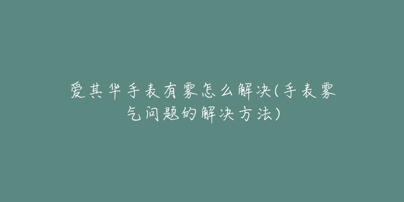 爱其华手表有雾怎么解决(手表雾气问题的解决方法)