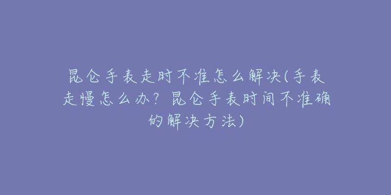 昆仑手表走时不准怎么解决(手表走慢怎么办？昆仑手表时间不准确的解决方法)