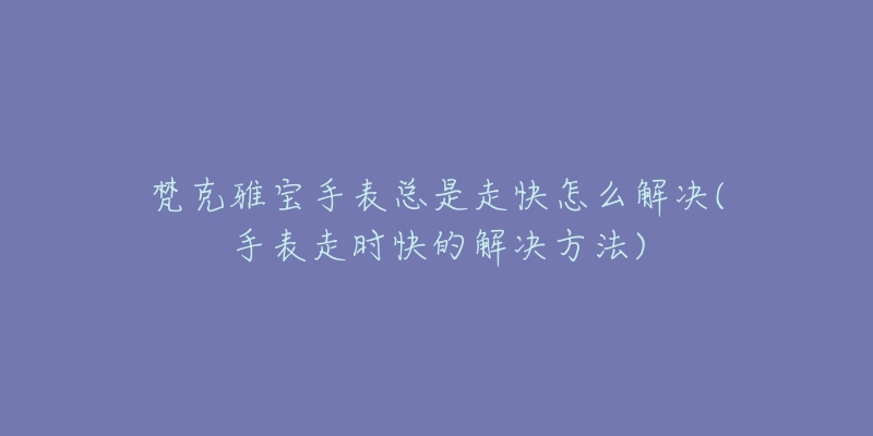 梵克雅宝手表总是走快怎么解决(手表走时快的解决方法)