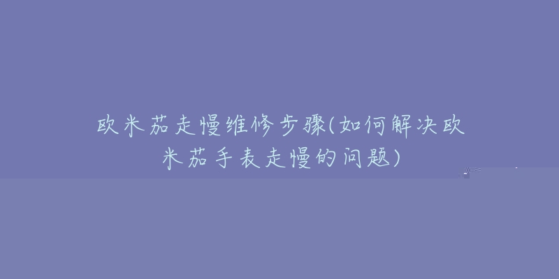 欧米茄走慢维修步骤(如何解决欧米茄手表走慢的问题)