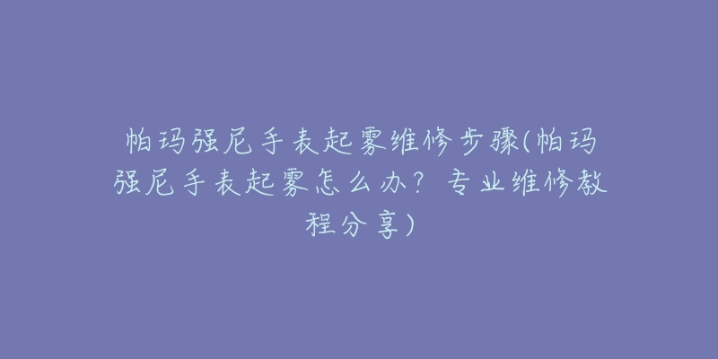 帕玛强尼手表起雾维修步骤(帕玛强尼手表起雾怎么办？专业维修教程分享)