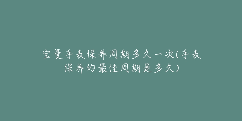 宝曼手表保养周期多久一次(手表保养的最佳周期是多久)