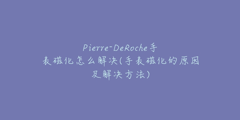 Pierre-DeRoche手表磁化怎么解决(手表磁化的原因及解决方法)