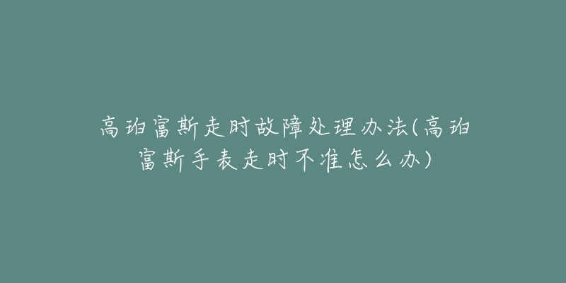 高珀富斯走时故障处理办法(高珀富斯手表走时不准怎么办)