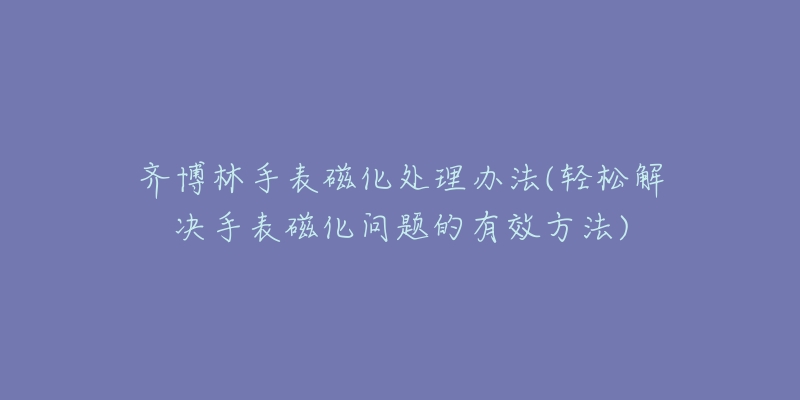 齐博林手表磁化处理办法(轻松解决手表磁化问题的有效方法)