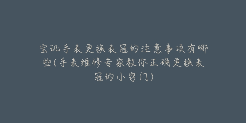 宝玑手表更换表冠的注意事项有哪些(手表维修专家教你正确更换表冠的小窍门)