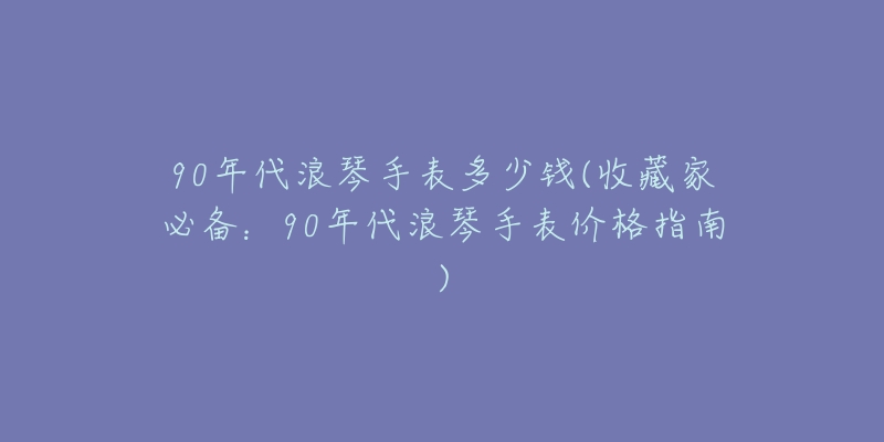 90年代浪琴手表多少钱(收藏家必备：90年代浪琴手表价格指南)