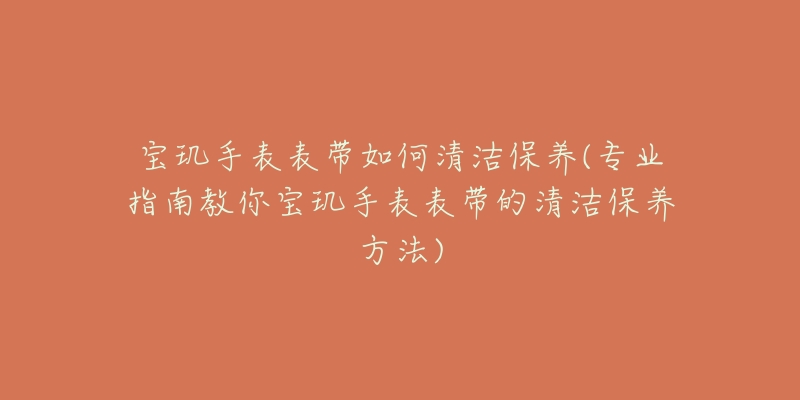 宝玑手表表带如何清洁保养(专业指南教你宝玑手表表带的清洁保养方法)