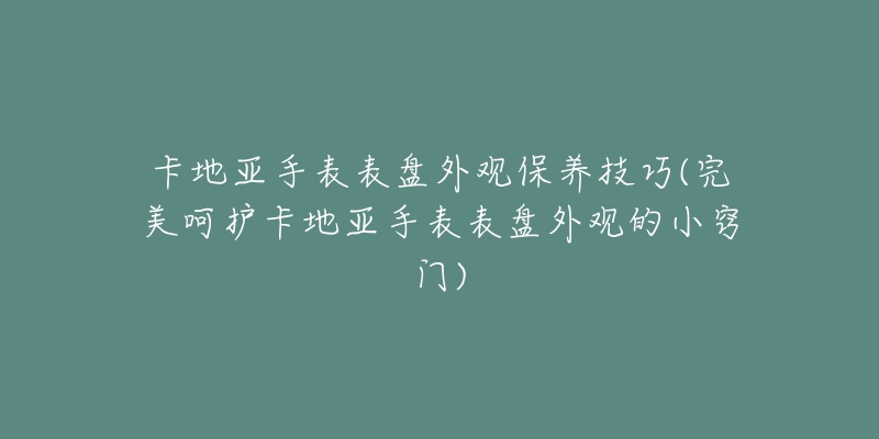 卡地亚手表表盘外观保养技巧(完美呵护卡地亚手表表盘外观的小窍门)