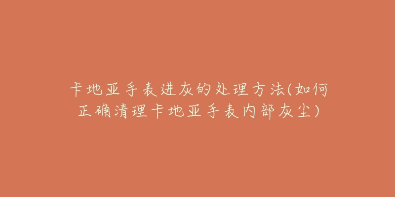 卡地亚手表进灰的处理方法(如何正确清理卡地亚手表内部灰尘)