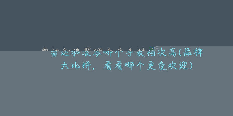 雷达和浪琴哪个手表档次高(品牌大比拼，看看哪个更受欢迎)