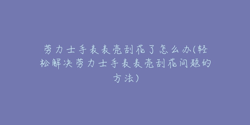 劳力士手表表壳刮花了怎么办(轻松解决劳力士手表表壳刮花问题的方法)