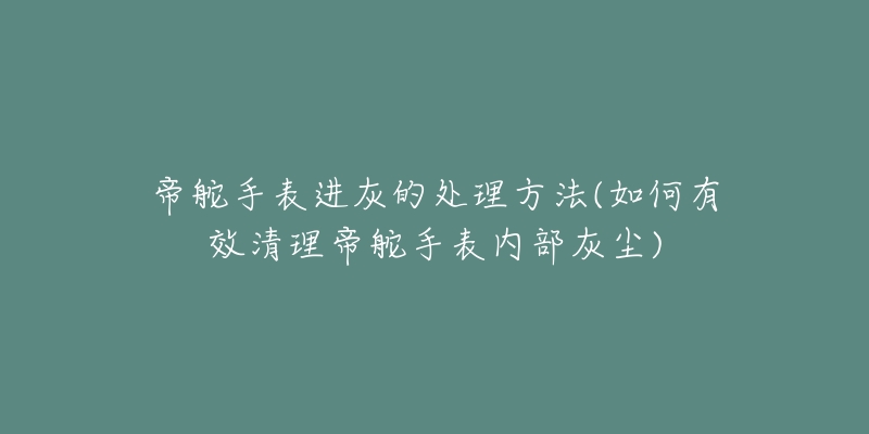 帝舵手表进灰的处理方法(如何有效清理帝舵手表内部灰尘)