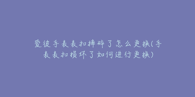 爱彼手表表扣摔碎了怎么更换(手表表扣损坏了如何进行更换)