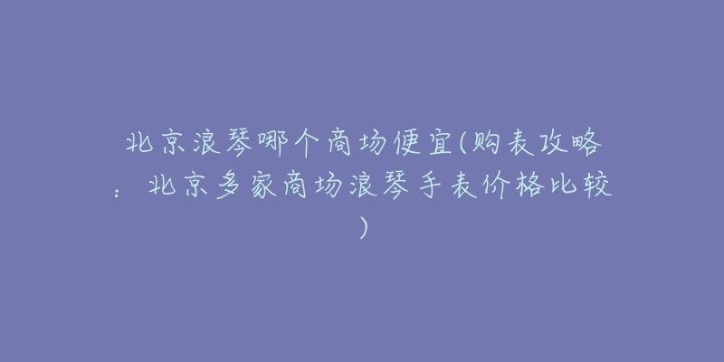 北京浪琴哪个商场便宜(购表攻略：北京多家商场浪琴手表价格比较)