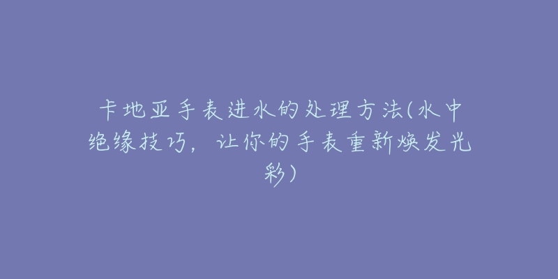 卡地亚手表进水的处理方法(水中绝缘技巧，让你的手表重新焕发光彩)