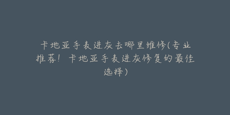 卡地亚手表进灰去哪里维修(专业推荐！卡地亚手表进灰修复的最佳选择)