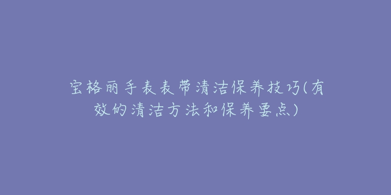 宝格丽手表表带清洁保养技巧(有效的清洁方法和保养要点)