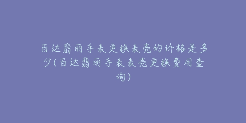 百达翡丽手表更换表壳的价格是多少(百达翡丽手表表壳更换费用查询)