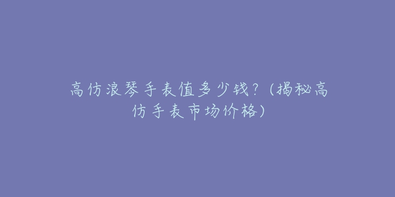 高仿浪琴手表值多少钱？(揭秘高仿手表市场价格)