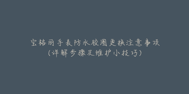 宝格丽手表防水胶圈更换注意事项(详解步骤及维护小技巧)