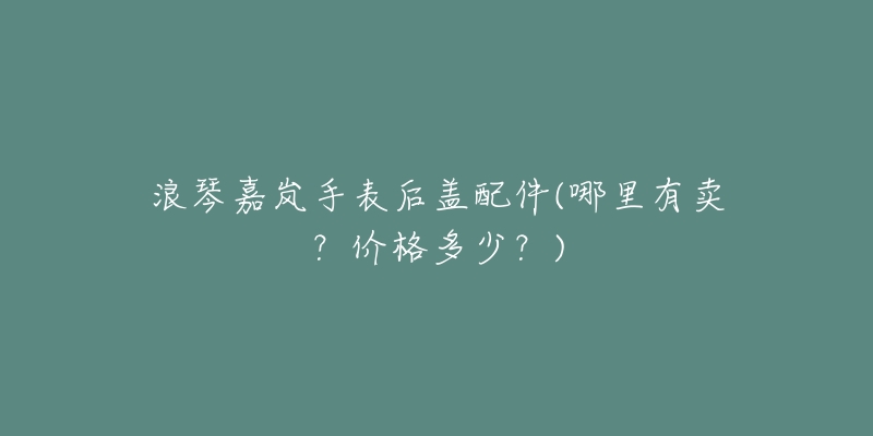 浪琴嘉岚手表后盖配件(哪里有卖？价格多少？)