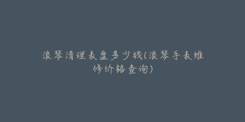 浪琴清理表盘多少钱(浪琴手表维修价格查询)