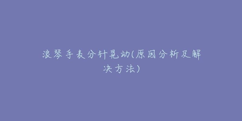 浪琴手表分针晃动(原因分析及解决方法)