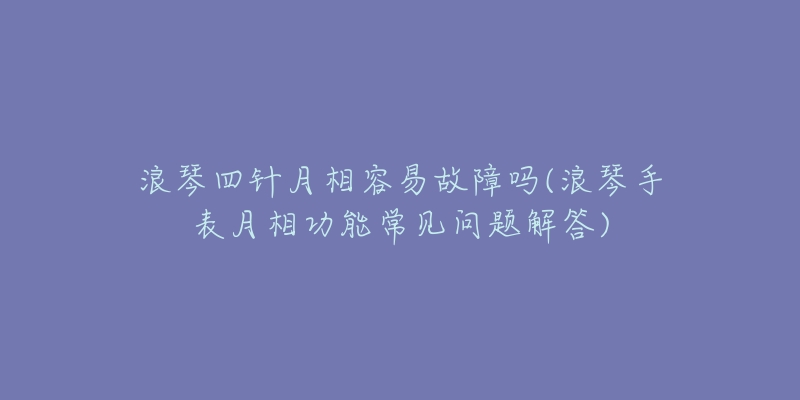 浪琴四针月相容易故障吗(浪琴手表月相功能常见问题解答)