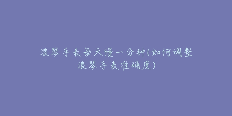 浪琴手表每天慢一分钟(如何调整浪琴手表准确度)