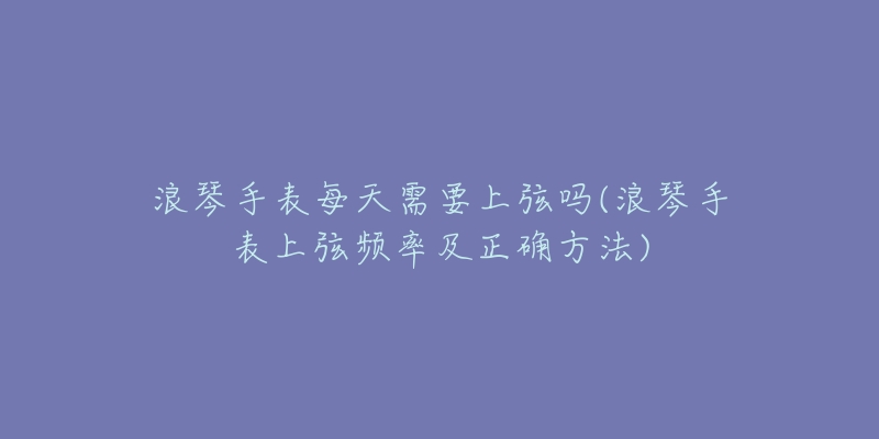 浪琴手表每天需要上弦吗(浪琴手表上弦频率及正确方法)