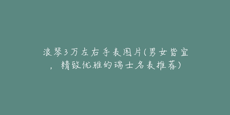 浪琴3万左右手表图片(男女皆宜，精致优雅的瑞士名表推荐)