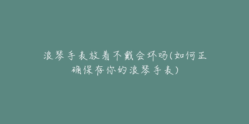 浪琴手表放着不戴会坏吗(如何正确保存你的浪琴手表)