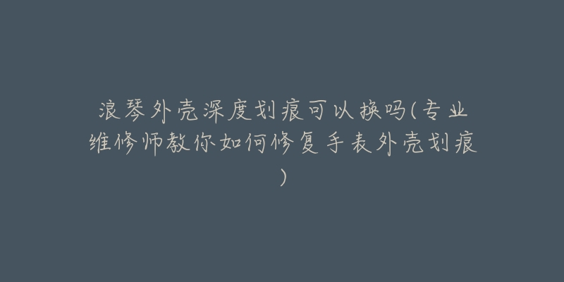 浪琴外壳深度划痕可以换吗(专业维修师教你如何修复手表外壳划痕)