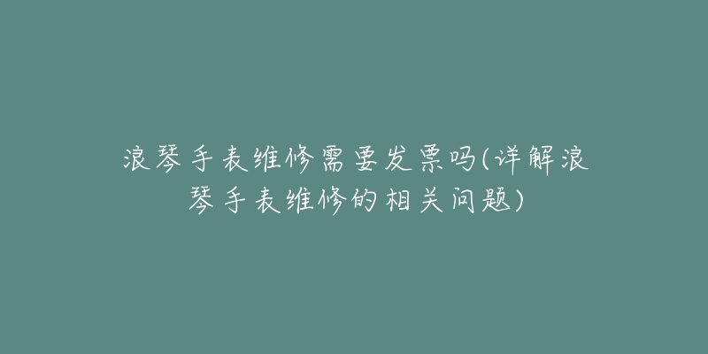 浪琴手表维修需要发票吗(详解浪琴手表维修的相关问题)