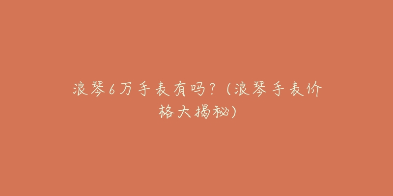 浪琴6万手表有吗？(浪琴手表价格大揭秘)