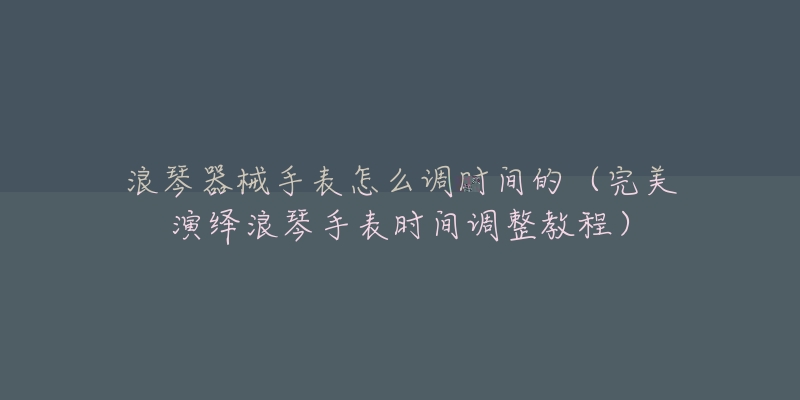 浪琴器械手表怎么调时间的（完美演绎浪琴手表时间调整教程）