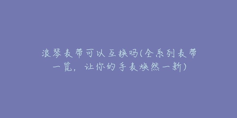 浪琴表带可以互换吗(全系列表带一览，让你的手表焕然一新)