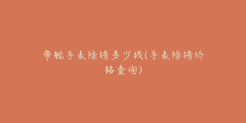 帝舵手表除锈多少钱(手表除锈价格查询)