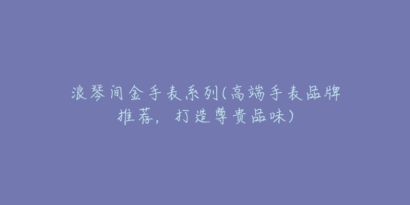 浪琴间金手表系列(高端手表品牌推荐，打造尊贵品味)