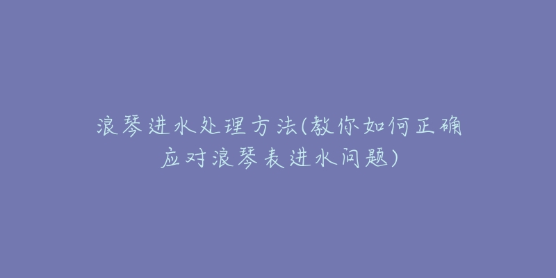 浪琴进水处理方法(教你如何正确应对浪琴表进水问题)