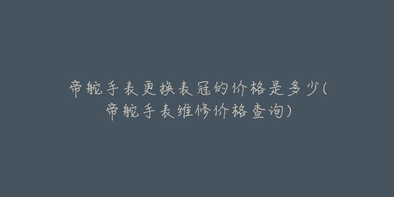 帝舵手表更换表冠的价格是多少(帝舵手表维修价格查询)